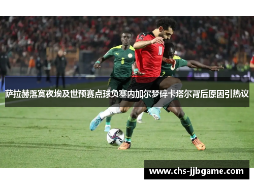 萨拉赫落寞夜埃及世预赛点球负塞内加尔梦碎卡塔尔背后原因引热议
