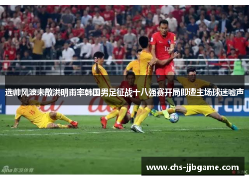 选帅风波未散洪明甫率韩国男足征战十八强赛开局即遭主场球迷嘘声