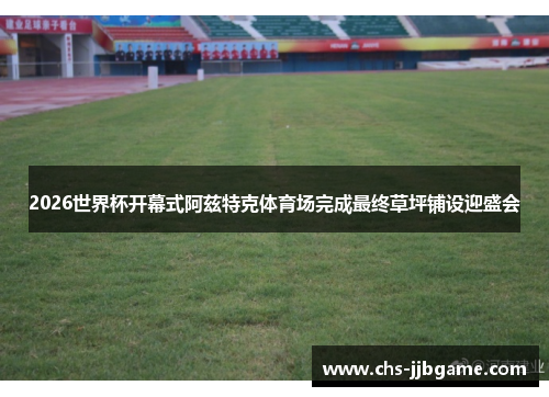 2026世界杯开幕式阿兹特克体育场完成最终草坪铺设迎盛会