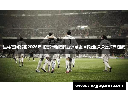 皇马官网发布2026年北美行新款商业巡赛服 引领全球球迷时尚潮流